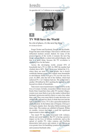 IINNGGLLÊÊSS
As questões de 1 a 3 referem-se ao seguinte texto:
TV Will Save the World
In a lot of places, it's the next big thing
BY CHARLES KENNY
Forget Twitter and Facebook, Google and the Kindle.
Forget the latest sleek iGadget. Television is still the most
influential medium around. Indeed, for many of the
poorest regions of the world, it remains the next big
thing – poised, finally, to attain truly global ubiquity. And
that is a good thing, because the TV revolution is
changing lives for the better.
Across the developing world, around 45% of
households had a TV in 1995; by 2005 the number had
climbed above 60%. That's some way behind the U.S.,
where there are more TVs than people, but it dwarfs
worldwide Internet access. Five million more households
in sub-Saharan Africa will get a TV over the next five
years. In 2005, after the fall of the Taliban, which had
outlawed TV, 1 in 5 Afghans had one. The global total is
another 150 million by 2013–pushing the numbers to well
beyond two-thirds of households.
Television's most transformative impact will be on the
lives of women. In India, researchers Robert Jensen and
Emily Oster found that when cable TV reached villages,
women were more likely to go to the market without their
husbands' permission and less likely to want a boy rather
than a girl. They were more likely to make decisions over
child health care and less likely to think that men had the
right to beat their wives. TV is also a powerful medium for
adult education. In the Indian state of Gujarat, Chitrageet
is a hugely popular show that plays Bollywoodsong and
dance clips. The routines are subtitled in Gujarati. Within
six months, viewers had made a small but significant
improvement in their reading skills.
Too much TV has been associated with violence,
obesity and social isolation. But TV is having a positive
impact on the lives of billions worldwide, and as the
spread of mobile TV, video cameras and YouTube
democratize both access and content, it will become an
even greater force for humbling tyrannical governments
and tyrannical husbands alike.
8
IITTAA ((22ºº DDIIAA )) –– DDEEZZEEMMBBRROO//22001100
 