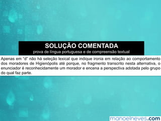 Apenas em “d” não há seleção lexical que indique ironia em relação ao comportamento
dos moradores de Higienópolis até porque, no fragmento transcrito nesta alternativa, o
enunciador é reconhecidamente um morador e encena a perspectiva adotada pelo grupo
do qual faz parte.
SOLUÇÃO COMENTADA
prova de língua portuguesa e de compreensão textual
 