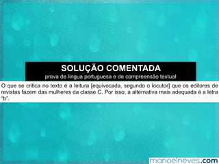 O que se critica no texto é a leitura [equivocada, segundo o locutor] que os editores de
revistas fazem das mulheres da classe C. Por isso, a alternativa mais adequada é a letra
“b”.
SOLUÇÃO COMENTADA
prova de língua portuguesa e de compreensão textual
 