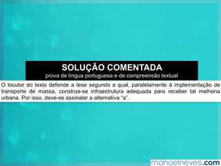 O locutor do texto defende a tese segundo a qual, paralelamente à implementação de
transporte de massa, construa-se infraestrutura adequada para receber tal melhoria
urbana. Por isso, deve-se assinalar a alternativa “a”.
SOLUÇÃO COMENTADA
prova de língua portuguesa e de compreensão textual
 