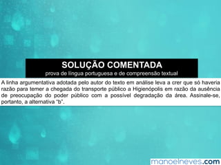 A linha argumentativa adotada pelo autor do texto em análise leva a crer que só haveria
razão para temer a chegada do transporte público a Higienópolis em razão da ausência
de preocupação do poder público com a possível degradação da área. Assinale-se,
portanto, a alternativa “b”.
SOLUÇÃO COMENTADA
prova de língua portuguesa e de compreensão textual
 