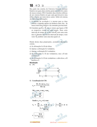 10 BB
Boa parte das estrelas do Universo formam sistemas
binários nos quais duas estrelas giram em torno do centro
de massa comum, CM. Considere duas estrelas esféricas
de um sistema binário em que cada qual descreve uma
órbita circular em torno desse centro. Sobre tal sistema
são feitas duas afirmações:
I. O período de revolução é o mesmo para as duas
estrelas e depende apenas da distância entre elas, da
massa total deste binário e da constante gravitacional.
II. Considere que
→
R1 e
→
R2 são os vetores que ligam o CM
ao respectivo centro de cada estrela. Num certo
intervalo de tempo ⌬t, o raio vetor
→
R1varre uma certa
área A. Durante este mesmo intervalo de tempo, o raio
vetor
→
R2 também varre uma área igual a A.
Diante destas duas proposições, assinale a alternativa
correta.
a) As afirmações I e II são falsas.
b) Apenas a afirmação I é verdadeira.
c) Apenas a afirmação II é verdadeira.
d) As afirmações I e II são verdadeiras, mas a II não
justifica a I.
e) As afirmações I e II são verdadeiras e, além disso, a II
justifica a I.
Resolução
I. (V)
1) Localização do CM:
r1 =
Mr1 + mr1 = mr2 + mr1
Sendo r1 + r2 = d, vem:
r1 + r1 = d ⇒ r1 . = d ⇒
e
r2 M
––– = ––––
r1 m
M
΂1 + ––
΃m
M
–––
m
m d
r1 = ––––––
M + m
M d
r2 = ––––––
M + m
M . 0 + m (r2 + r1)
––––––––––––––––
M + m
IITTAA ((11..OO
DD IIAA )) —— DDEEZZEEMMBBRROO//22001111
 