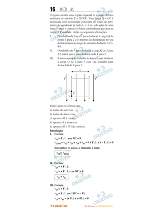 16 AA
A figura mostra uma região espacial de campo elétrico
uniforme de módulo E = 20 N/C. Uma carga Q = 4 C é
deslocada com velocidade constante ao longo do perí-
metro do quadrado de lado L = 1 m, sob ação de uma
força
→
F igual e contrária à força coulombiana que atua na
carga Q. Considere, então, as seguintes afirmações:
I. O trabalho da força
→
F para deslocar a carga Q do
ponto 1 para 2 é o mesmo do dispendido no seu
deslocamento ao longo do caminho fechado 1-2-3-
4-1.
II. O trabalho de
→
F para deslocar a carga Q de 2 para
3 é maior que o para deslocá-la de 1 para 2.
III. É nula a soma do trabalho da força
→
F para deslocar
a carga Q de 2 para 3 com seu trabalho para
deslocá-la de 4 para 1.
Então, pode-se afirmar que
a) todas são corretas.
b) todas são incorretas.
c) apenas a II é correta.
d) apenas a I é incorreta.
e) apenas a II e III são corretas.
Resolução
I. Correta
␶12 = F . L . cos 90° = 0
␶12341 = ␶12 + ␶23 + ␶34 + ␶41 = 0 + F . L + 0 – F . L = 0
Em ambos os casos, o trabalho é nulo:
II. Correta
␶23 = + F . L
␶12 = + F . L . cos 90° = 0
III. Correta
␶23 = + F . L
␶41 = F . L cos 180° = – FL
␶23 + ␶41 = (+FL) + (–FL) = 0
␶12 = ␶12341
␶23 > ␶12
IITTAA ((11..OO
DD IIAA )) —— DDEEZZEEMMBBRROO//22001111
 