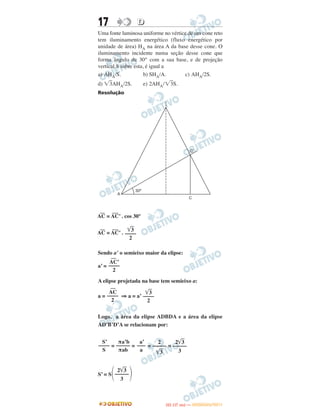 17 DD
Uma fonte luminosa uniforme no vértice de um cone reto
tem iluminamento energético (fluxo energético por
unidade de área) HA na área A da base desse cone. O
iluminamento incidente numa seção desse cone que
forma ângulo de 30° com a sua base, e de projeção
vertical S sobre esta, é igual a
a) AHA/S. b) SHA/A. c) AHA/2S.
d) ͙ළ3AHA/2S. e) 2AHA/͙ළ3S.
Resolução
—
AC =
—
AC’ . cos 30°
—
AC =
—
AC’ .
Sendo a’ o semieixo maior da elipse:
a’ =
A elipse projetada na base tem semieixo a:
a = ⇒ a = a’
Logo, a área da elipse ADBDA e a área da elipse
AD’B’D’A se relacionam por:
= = = =
S’ = S
͙ළළ3
––––
2
—
AC’
––––
2
͙ළළ3
––––
2
—
AC
––––
2
2͙ළළ3
–––––
3
2
–––––
͙ළළ3
a’
–––
a
πa’b
–––––
πab
S’
––––
S
΃2͙ළළ3
–––––
3΂
IITTAA ((11..OO
DD IIAA )) —— DDEEZZEEMMBBRROO//22001111
 