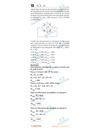 18 CC
Alguns tipos de sensores piezorresistivos podem ser usa-
dos na confecção de sensores de pressão baseados em pon-
tes de Wheatstone. Suponha que o resistor Rx do circuito
da figura seja um piezorresistor com variação de resistên-
cia dada por Rx = kp + 10⍀, em que k = 2,0 x 10-4⍀/Pa
e p, a pressão.
Usando este piezorresistor na construção de um sensor
para medir pressões na faixa de 0,10 atm a 1,0 atm,
assinale a faixa de valores do resistor R1 para que a ponte
de Wheatstone seja balanceada. São dados: R2 = 20⍀ e
R3 = 15⍀.
a) De R1min = 25⍀ a R1max = 30⍀
b) De R1min = 20⍀ a R1max = 30⍀
c) De R1min = 10⍀ a R1max = 25⍀
d) De R1min = 9,0⍀ a R1max = 23⍀
e) De R1min = 7,7⍀ a R1max = 9,0⍀
Resolução
Determinemos, inicialmente, os valores extremos que
Rx pode assumir.
Para p = 1,0 atm = 1,0 . 105 Pa, temos:
Rx = K . p + 10⍀
Rx = 2,0 . 10–4 . 1,0 . 105 + 10
Rxmáx
= 30⍀
Para p = 0,10 atm = 0,10 . 105Pa, temos:
R’x = 2,0 . 10–4 . 0,10 . 105 + 10
R’xmín
= 12⍀
Ponte de Wheatstone em equilíbrio na situação 1:
R1mín
. Rx = R2R3
R1mín
. 30 = 20 x 15
Ponte de Wheatstone em equilíbrio na situação 2:
R1máx
. R’x = R2R3
R1máx
. 12 = 20 x 15
R1mín
= 10⍀
R1máx
= 25⍀
IITTAA ((11..OO
DD IIAA )) —— DDEEZZEEMMBBRROO//22001111
 