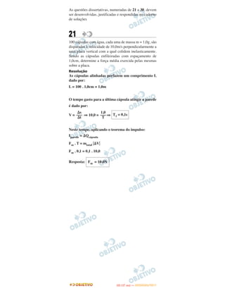 As questões dissertativas, numeradas de 21 a 30, devem
ser desenvolvidas, justificadas e respondidas no caderno
de soluções
21
100 cápsulas com água, cada uma de massa m = 1,0g, são
disparadas à velocidade de 10,0m/s perpendicularmente a
uma placa vertical com a qual colidem inelasticamente.
Sendo as cápsulas enfileiradas com espaçamento de
1,0cm, determine a força média exercida pelas mesmas
sobre a placa.
Resolução
As cápsulas alinhadas perfazem um comprimento L
dado por:
L = 100 . 1,0cm = 1,0m
O tempo gasto para a última cápsula atingir a parede
é dado por:
V = ⇒ 10,0 = ⇒
Neste tempo, aplicando o teorema do impulso:
Iparede = ⌬Qcápsula
Fm . T = mtotal ͉⌬V͉
Fm . 0,1 = 0,1 . 10,0
Resposta: Fm = 10,0N
T1 = 0,1s
1,0
–––
T
⌬s
–––
⌬t
IITTAA ((11..OO
DD IIAA )) —— DDEEZZEEMMBBRROO//22001111
 