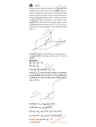25
Átomos neutros ultrafrios restritos a um plano são uma
realidade experimental atual em armadilhas magneto-
ópticas. Imagine que possa existir uma situação na qual
átomos do tipo A e B estão restritos respectivamente aos
planos ␣ e ␤ perpendiculares entre si, sendo suas massas
tais que mA = 2mB. Os átomos A e B colidem elasti-
camente entre si não saindo dos respectivos planos, sendo
as quantidades de movimento iniciais →pA e →pB, e as finais,
→qA e →qB . →pA forma um ângulo ␪ com o plano horizontal
e →pB = 0.
Sabendo que houve transferência de momento entre A e
B, qual é a razão das energias cinéticas de B e A após a
colisão?
Resolução
→
Q0 =
→
pA +
→
pB =
→
pA
→
Qf =
→
qA +
→
qB
Como
→
Qf =
→
Q0, temos
→
qA +
→
qB =
→
pA
Como
→
pA e
→
qA estão restritos ao plano ␣, concluímos
que
→
qB também estará no plano ␣ e como
→
qB pertence
ao plano ␤, ele estará na intersecção entre ␣ e ␤, ou
seja, no eixo x.
Na direção x: qAx + qB = pA cos ␪ (I)
Na direção z: qAz = pA sen ␪ (II)
qA
2 = q2
Ax + q2
Az = (pA cos ␪ – qB)2 + (pA sen ␪)2
qA
2 = p2
A cos2 ␪ – 2pA qB cos ␪ + qB
2 + p2
A sen2 ␪
qA
2 = p2
A – 2pA qB cos ␪ + qB
2
(1)
IITTAA ((11..OO
DD IIAA )) —— DDEEZZEEMMBBRROO//22001111
 