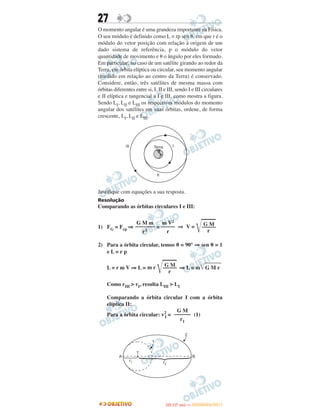 27
O momento angular é uma grandeza importante na Física.
O seu módulo é definido como L = rp sen ␪, em que r é o
módulo do vetor posição com relação à origem de um
dado sistema de referência, p o módulo do vetor
quantidade de movimento e ␪ o ângulo por eles formado.
Em particular, no caso de um satélite girando ao redor da
Terra, em órbita elíptica ou circular, seu momento angular
(medido em relação ao centro da Terra) é conservado.
Considere, então, três satélites de mesma massa com
órbitas diferentes entre si, I, II e III, sendo I e III circulares
e II elíptica e tangencial a I e III, como mostra a figura.
Sendo LI, LII e LIII os respectivos módulos do momento
angular dos satélites em suas órbitas, ordene, de forma
crescente, LI, LII e LIII.
Justifique com equações a sua resposta.
Resolução
Comparando as órbitas circulares I e III:
1) FG = Fcp ⇒ = ⇒
2) Para a órbita circular, temos θ = 90° ⇒ sen θ = 1
e L = r p
L = r m V ⇒ L = ⇒ L = m͙ළළළළළළළළG M r
Como rIII > rI, resulta LIII > LI
Comparando a órbita circular I com a órbita
elíptica II:
Para a órbita circular: v2
I = (1)
G Mm r
͙ළළළළළ–––––
r
G M
––––––
r1
G MV =
͙ළළළළළ–––––
r
m V2
–––––
r
G M m
–––––––
r2
IITTAA ((11..OO
DD IIAA )) —— DDEEZZEEMMBBRROO//22001111
 