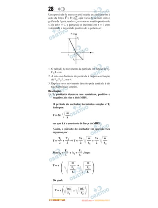 28
Uma partícula de massa m está sujeita exclusivamente à
ação da força
→
F = F(x)
→
ex, que varia de acordo com o
gráfico da figura, sendo
→
ex o versor no sentido positivo de
x. Se em t = 0, a partícula se encontra em x = 0 com
velocidade v no sentido positivo de x, pedem-se:
1. O período do movimento da partícula em função de F1,
F2, L e m.
2. A máxima distância da partícula à origem em função
de F1, F2, L, m e v.
3. Explicar se o movimento descrito pela partícula é do
tipo harmônico simples.
Resolução
1) A partícula descreve nos semieixos, positivo e
negativo, do eixo x dois MHS.
O período do oscilador harmônico simples é T,
dado por:
T = 2␲
em que k é a constante de força do MHS.
Assim, o período do oscilador em questão fica
expresso por:
T = + ⇒ T = +
Mas k1 = e k2 = , logo:
T = ␲ +
Da qual:
m
–––
k2
2␲
–––
2
m
–––
k1
2␲
–––
2
T2
–––
2
T1
–––
2
F2
–––
L
F1
–––
L
΃
m
––––
F2
––––
L
m
––––
F1
––––
L΂
m
–––
k
mL mL
T = ␲
΂ –––– + –––– ΃F1 F2
IITTAA ((11..OO
DD IIAA )) —— DDEEZZEEMMBBRROO//22001111
 
