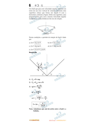 6 CC
Um funil que gira com velocidade angular uniforme em
torno do seu eixo vertical de simetria apresenta uma
superfície cônica que forma um ângulo ␪ com a
horizontal, conforme a figura. Sobre esta superfície, uma
pequena esfera gira com a mesma velocidade angular
mantendo-se a uma distância d do eixo de rotação.
Nestas condições, o período de rotação do funil é dado
por
a) 2␲ ͙ෆෆෆෆෆd/g sen ␪ . b) 2␲ ͙ෆෆෆෆෆd/g cos ␪ .
c) 2␲ ͙ෆෆෆෆෆd/g tan ␪ . d) 2␲ ͙ෆෆෆෆෆෆ2d/g sen2␪.
e) 2␲ ͙ෆෆෆෆෆෆෆෆd cos ␪ / g tan ␪.
Resolução
1) Fy = P = mg
2) Fx = Fcp = m ␻2d
3) tg ␪ =
␻2 =
␻ = =
Nota: Admitimos que não há atrito entre o funil e a
bolinha.
m ␻2d
–––––––
mg
g tg ␪
–––––––
d
2␲
––––
T
g tg ␪
––––––
d
d
T = 2␲ ––––––
g tg ␪
IITTAA ((11..OO
DD IIAA )) —— DDEEZZEEMMBBRROO//22001111
 