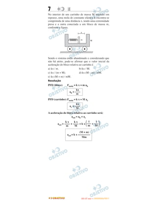 7 EE
No interior de um carrinho de massa M mantido em
repouso, uma mola de constante elástica k encontra-se
comprimida de uma distância x, tendo uma extremidade
presa e a outra conectada a um bloco de massa m,
conforme a figura.
Sendo o sistema então abandonado e considerando que
não há atrito, pode-se afirmar que o valor inicial da
aceleração do bloco relativa ao carrinho é
a) kx / m. b) kx / M.
c) kx / (m + M). d) kx (M – m) / mM.
e) kx (M + m) / mM.
Resolução
PFD (bloco): Fmola = k x = m ab
PFD (carrinho): Fmola = k x = M ac
A aceleração do bloco relativa ao carrinho será:
arel = ab + ac
arel = + = k x ΂ + ΃
kx
ab = ––––
m
kx
ac = ––––
M
1
–––
M
1
–––
m
k x
––––
M
k x
––––
m
(M + m)
arel = k x –––––––––
Mm
IITTAA ((11..OO
DD IIAA )) —— DDEEZZEEMMBBRROO//22001111
 