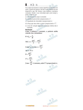 8 CC
Um corpo movimenta-se numa superfície horizontal sem
atrito, a partir do repouso, devido à ação contínua de um
dispositivo que lhe fornece uma potência mecânica
constante. Sendo v sua velocidade após certo tempo t,
pode-se afirmar que
a) a aceleração do corpo é constante.
b) a distância percorrida é proporcional a v2.
c) o quadrado da velocidade é proporcional a t.
d) a força que atua sobre o corpo é proporcional a ͙ෆt .
e) a taxa de variação temporal da energia cinética não é
constante.
Resolução
Como a potência é constante, a potência média
coincide com a instantânea:
P = Pm =
TEC: τ = –
Como V0 = 0, vem τ =
Δt = t – 0 = t
P =
V2 =
Como é constante, então V2 é proporcional a t.
τ
–––
Δt
mV0
2
–––––
2
mV2
–––––
2
mV2
–––––
2
mV2
–––––
2t
2 P t
–––––
m
2 P
––––
m
IITTAA ((11..OO
DD IIAA )) —— DDEEZZEEMMBBRROO//22001111
 