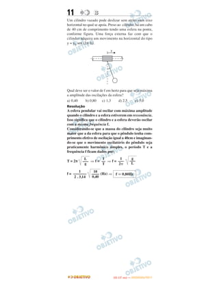 11 BB
Um cilindro vazado pode deslizar sem atrito num eixo
horizontal no qual se apoia. Preso ao cilindro, há um cabo
de 40 cm de comprimento tendo uma esfera na ponta,
conforme figura. Uma força externa faz com que o
cilindro adquira um movimento na horizontal do tipo
y = y0 sen (2␲ ft).
Qual deve ser o valor de f em hertz para que seja máxima
a amplitude das oscilações da esfera?
a) 0,40 b) 0,80 c) 1,3 d) 2,5 e) 5,0
Resolução
A esfera pendular vai oscilar com máxima amplitude
quando o cilindro e a esfera estiverem em ressonância.
Isso significa que o cilindro e a esfera deverão oscilar
com a mesma frequência f.
Considerando-se que a massa do cilindro seja muito
maior que a da esfera para que o pêndulo tenha com-
primento efetivo de oscilação igual a 40cm e imaginan-
do-se que o movimento oscilatório do pêndulo seja
praticamente harmônico simples, o período T e a
frequência f ficam dados por:
T = 2π ⇒ f = ⇒ f =
f = (Hz) ⇒
g
–––
L
1
–––
2␲
1
––
T
L
–––
g
f ഡ 0,80Hz
10
––––
0,40
1
–––––––
2 . 3,14
IITTAA ((11..OO
DD IIAA )) —— DDEEZZEEMMBBRROO//22001111
 