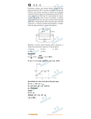 13 EE
Conforme a figura, um circuito elétrico dispõe de uma
fonte de tensão de 100 V e de dois resistores, cada qual de
0,50 ⍀. Um resistor encontra-se imerso no recipiente
contendo 2,0 kg de água com temperatura inicial de 20°C,
calor específico 4,18 kJ /kg.°C e calor latente de vapori-
zação 2230 kJ /kg. Com a chave S fechada, a corrente
elétrica do circuito faz com que o resistor imerso dissipe
calor, que é integralmente absorvido pela água. Durante
o processo, o sistema é isolado termicamente e a tempe-
ratura da água permanece sempre homogênea.
Mantido o resistor imerso durante todo o processo, o
tempo necessário para vaporizar 1,0 kg de água é
a) 67,0 s. b) 223 s. c) 256 s.
d) 446 s. e) 580 s.
Resolução
i = ⇒ i = ⇒ i = 100 A
P = R . i2 ⇒ P = 0,50 . (100)2W ⇒ P = 5,0 . 103W
Quantidade de calor total absorvida pela água
Q = m . c . ⌬␪ + m . Lvap
Q = 2,0 . 4,18 . 80 + 1,0 . 2230 (J)
Q = 2898,80kJ
Sendo
Q = P . ⌬t
2898,80 . 103 = 5,0 . 103 . ⌬t
100V
––––––––
2.0,50⍀
ε
–––
2R
⌬t ഡ 580s
IITTAA ((11..OO
DD IIAA )) —— DDEEZZEEMMBBRROO//22001111
 