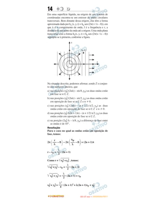 14 DD
Em uma superfície líquida, na origem de um sistema de
coordenadas encontra-se um emissor de ondas circulares
transversais. Bem distante dessa origem, elas têm a forma
aproximada dada por h1 (x, y, t) = h0 sen (2␲( r / ␭ – ft)), em
que ␭ é o comprimento de onda, f é a frequência e r, a
distância de um ponto da onda até a origem. Uma onda plana
transversal com a forma h2(x, y, t) = h0 sen (2␲(x / ␭ – ft))
superpõe-se à primeira, conforme a figura.
Na situação descrita, podemos afirmar, sendo ‫ޚ‬ o conjun-
to dos números inteiros, que
a) nas posições (y2
P /(2n␭) – n␭/8, yP) as duas ondas estão
em fase se n ∈ ‫.ޚ‬
b) nas posições (y2
P /(2n␭) – n␭/2, yP) as duas ondas estão
em oposição de fase se n ∈ ‫ޚ‬ e n 0.
c) nas posições (y2
P /(2n␭) – (n + 1/2) ␭/2, yP) as duas
ondas estão em oposição de fase se n ∈ ‫ޚ‬ e n 0.
d) nas posições (y2
P /((2n + 1)␭) – (n + 1/2) ␭/2, yP) as duas
ondas estão em oposição de fase se n ∈ ‫.ޚ‬
e) na posição (2y2
P /␭ – ␭/8, yP) a diferença de fase entre
as ondas é de 45°.
Resolução
Para o caso no qual as ondas estão em oposição de
fase, temos:
2π – ft – 2π – ft = (2n + 1)π
r – xP = (2n + 1)
Como r = ͙ළළළළළළළළxP
2 +yP
2 , temos:
͙ළළළළළළළළxP
2 +yP
2 – xP = (2n + 1)
͙ළළළළළළළළxP
2 + yP
2 = (2n + 1) + xP
xP
2 + yP
2 = (2n + 1)2 + λ(2n + 1)xP + xP
2
΃
xP
–––
λ΂΃
r
–––
λ΂
λ
–––
2
λ
–––
2
λ
–––
2
λ2
–––
4
IITTAA ((11..OO
DD IIAA )) —— DDEEZZEEMMBBRROO//22001111
 