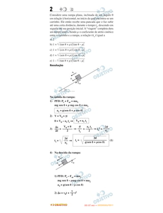 2 BB
Considere uma rampa plana, inclinada de um ângulo θ
em relação à horizontal, no início da qual encontra-se um
carrinho. Ele então recebe uma pancada que o faz subir
até uma certa distância, durante o tempo ts, descendo em
seguida até sua posição inicial.A“viagem” completa dura
um tempo total t. Sendo μ o coeficiente de atrito cinético
entre o carrinho e a rampa, a relação t/ts é igual a
a) 2
b) 1 + ͙ළළළළළළළළළළළළළළළළළළළළළළළළළළළළ(tan ␪ + μ)/͉tan ␪ – μ͉
c) 1 + ͙ළළළළළළළළළළළළළළළළළළළළළළළළළළළළ(cos ␪ + μ)/͉cos ␪ – μ͉
d) 1 + ͙ළළළළළළළළළළළළළළළළළළළළළළළළළළළළ(sen ␪ + μ)/͉cos ␪ – μ͉
e) 1 – ͙ළළළළළළළළළළළළළළළළළළළළළළළළළළළළ(tan ␪ + μ)/͉tan ␪ – μ͉
Resolução
Na subida da rampa:
1) PFD: Pt + Fat = ma1
mg sen ␪ + μ mg cos ␪ = ma1
2) V = V0 + γt
0 = V0 – a1 ts ⇒
3) = ⇒ = ⇒ ts
2 =
ts = ⇒ (1)
4) Na descida da rampa:
1) PFD: Pt – Fat = ma2
mg sen ␪ – μmg cos ␪ = ma2
a2 = g(sen ␪ – μ cos ␪)
2) ⌬s = v0t + t2
a1 = g(sen ␪ + μ cos ␪)
V0 = a1 ts
2d
––––
a1
a1 ts
–––––
2
d
–––
ts
V0 + 0
–––––––
2
⌬s
–––
⌬t
2d
ts = ––––––––––––––––
g(sen ␪ + μcos ␪)
2d
–––
a1
γ
–––
2
IITTAA ((11..OO
DD IIAA )) —— DDEEZZEEMMBBRROO//22001111
 