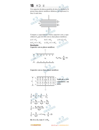 15 EE
Um capacitor de placas paralelas de área A e distância 3h
possui duas placas metálicas idênticas, de espessura h e
área A cada uma.
Compare a capacitância C deste capacitor com a capa-
citância C0 que ele teria sem as duas placas metálicas.
a) C = C0 b) C > 4C0 c) 0 < C < C0
d) C0 < C < 2C0 e) 2C0 < C < 4C0
Resolução
Capacitor sem as placas metálicas:
C0 = ␧0 . (1)
Capacitor com as duas placas metálicas:
Equivale a três
capacitores em
série:
= + +
= + +
=
= ⇒ C = ␧0 . (2)
De (1) e (2), vem: C = 3C0
A
–––
3h
1
–––
C3
1
–––
C2
1
–––
C1
1
––
C
h3
––––
␧0A
h2
––––
␧0A
h1
––––
␧0A
1
––
C
h1 + h2 + h3
–––––––––––
␧0A
1
––
C
A
–––
h
h
––––
␧0A
1
––
C
IITTAA ((11..OO
DD IIAA )) —— DDEEZZEEMMBBRROO//22001111
 