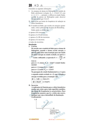 20 AA
Considere as seguintes afirmações:
I. As energias do átomo de Hidrogênio do modelo de
Bohr satisfazem à relação, En = –13,6/n2 eV, com
n = 1, 2, 3, …; portanto, o elétron no estado funda-
mental do átomo de Hidrogênio pode absorver
energia menor que 13,6 eV.
II. Não existe um limiar de frequência de radiação no
efeito fotoelétrico.
III. O modelo de Bohr, que resulta em energias quanti-
zadas, viola o princípio da incerteza de Heisenberg.
Então, pode-se afirmar que
a) apenas a II é incorreta.
b) apenas a I e II são corretas.
c) apenas a I e III são incorretas.
d) apenas a I é incorreta.
e) todas são incorretas.
Resolução
I. Correta
De acordo com o modelo de Bohr para o átomo de
hidrogênio, quando o átomo recebe energia, o
elétron pode sofrer uma transição para um estado
de maior energia ou estado excitado, no qual n >
1.
Assim: utilizando a expressão E = – eV
tem-se:
para n = 1, temos: E1 = – 13,6eV (estado funda-
mental)
para n = 2, temos: E2 = – 3,40eV
para n = 3, temos: E3 = – 1,51eV
Na passagem do estado fundamental (n = 1) para
o segundo estado excitado (n = 2), por exemplo, a
energia recebida para a transição vale:
ΔE = – 3,40 – (– 13,6)(eV)
(< 13,6eV)
II. Incorreta
A explicação de Einstein para o efeito fotoelétrico
mostra que existe, para cada superfície metálica,
um limiar de frequências f0 característico. Para
frequências menores que f0, o efeito não ocorre,
qualquer que seja a intensidade da iluminação.
Graficamente:
13,6
–––––
n2
ΔE = 10,2eV
IITTAA ((11..OO
DD IIAA )) —— DDEEZZEEMMBBRROO//22001111
 