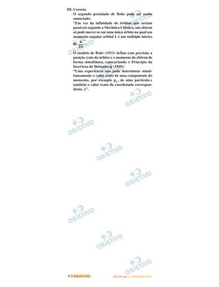 III. Correta
O segundo postulado de Bohr pode ser assim
enunciado:
“Em vez da infinidade de órbitas que seriam
possíveis segundo a Mecânica Clássica, um elétron
só pode mover-se em uma única órbita na qual seu
momento angular orbital L é um múltiplo inteiro
de
”
.
O modelo de Bohr (1913) define com precisão a
posição (raio da órbita) e o momento do elétron de
forma simultânea, contrariando o Princípio da
Incerteza de Heisenberg (1925):
“Uma experiência não pode determinar simul-
taneamente o valor exato de uma componente do
momento, por exemplo px, de uma partícula e
também o valor exato da coordenada correspon-
dente, x”.
h
–––
2␲
IITTAA ((11..OO
DD IIAA )) —— DDEEZZEEMMBBRROO//22001111
 