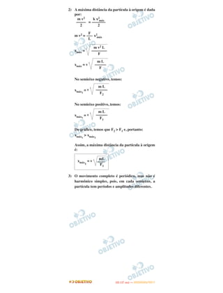 2) A máxima distância da partícula à origem é dada
por:
=
m v2 = x2
máx
xmáx =
xmáx = v
No semieixo negativo, temos:
xmáx2
= v
No semieixo positivo, temos:
xmáx1
= v
Do gráfico, temos que F2 > F1 e, portanto:
xmáx1
> xmáx2
Assim, a máxima distância da partícula à origem
é:
3) O movimento completo é periódico, mas não é
harmônico simples, pois, em cada semieixo, a
partícula tem períodos e amplitudes diferentes.
mL
xmáx1
= v ––––
F1
k x2
máx
–––––––
2
m v2
–––––
2
F
–––
L
m v2 L
––––––––
F
m L
––––––
F
m L
––––––
F2
m L
––––––
F1
IITTAA ((11..OO
DD IIAA )) —— DDEEZZEEMMBBRROO//22001111
 