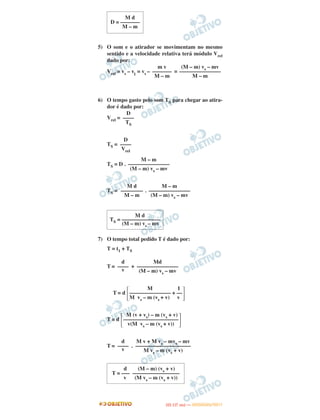 5) O som e o atirador se movimentam no mesmo
sentido e a velocidade relativa terá módulo Vrel
dado por:
Vrel = vs – v1
= vs – =
6) O tempo gasto pelo som TS para chegar ao atira-
dor é dado por:
Vrel =
TS =
TS = D .
TS = .
7) O tempo total pedido T é dado por:
T = t1 + TS
T = +
T = d
T = d
T = .
Md
–––––––––––––––
(M – m) vs – mv
d
––––
v
M 1
΄––––––––––––––– + ––
΅M vs – m (vs + v) v
M (v + vs) – m (vs + v)
΄––––––––––––––––––––
΅v(M vs – m (vs + v))
M v + M vs – mvs – mv
––––––––––––––––––––
M vs – m (vs + v)
d
––––
v
d (M – m) (vs + v)
T = ––– –––––––––––––––––
v (M vs – m (vs + v))
M d
D = –––––––
M – m
(M – m) vs – mv
–––––––––––––––
M – m
m v
–––––––
M – m
D
––––
TS
D
––––
Vrel
M – m
–––––––––––––––
(M – m) vs – mv
M – m
–––––––––––––––
(M – m) vs – mv
M d
––––––––
M – m
M d
TS = ––––––––––––––
(M – m) vs – mv
IITTAA ((11..OO
DD IIAA )) —— DDEEZZEEMMBBRROO//22001111
 