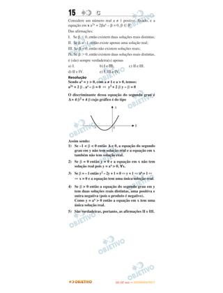 15 CC
Considere um número real a ≠ 1 postivo, fixado, e a
equação em x a2x + 2␤ax – ␤ = 0, β ʦ ‫ޒ‬
Das afirmações:
I. Se ␤ Ͻ 0, então existem duas soluções reais distintas;
II. Se ␤ = –1, então existe apenas uma solução real;
III. Se ␤ = 0, então não existem soluções reais;
IV. Se ␤ Ͼ 0, então existem duas soluções reais distintas,
é (são) sempre verdadeira(s) apenas
a) I. b) I e III. c) II e III.
d) II e IV. e) I, III e IV.
Resolução
Sendo ax = y > 0, com a ≠ 1 e a > 0, temos:
a2x + 2 ␤ . ax – ␤ = 0 ⇔ y2 + 2 ␤ y – ␤ = 0
O discriminante dessa equação do segundo grau é
Δ = 4 ␤2 + 4 ␤ cujo gráfico é do tipo
Assim sendo:
1) Se –1 < ␤ < 0 então Δ < 0, a equação do segundo
grau em y não tem solução real e a equação em x
também não tem solução real.
2) Se ␤ = 0 então y = 0 e a equação em x não tem
solução real pois y = ax > 0, ∀x.
3) Se ␤ = – 1 então y2 – 2y + 1 = 0 ⇔ y = 1 ⇔ ax = 1 ⇔
⇔ x = 0 e a equação tem uma única solução real.
4) Se ␤ > 0 então a equação do segundo grau em y
tem duas soluções reais distintas, uma positiva e
outra negativa (pois o produto é negativo).
Como y = ax > 0 então a equação em x tem uma
única solução real.
5) São verdadeiras, portanto, as afirmações II e III.
IITTAA ((33..OO
DD IIAA )) —— DDEEZZEEMMBBRROO//22001111
 