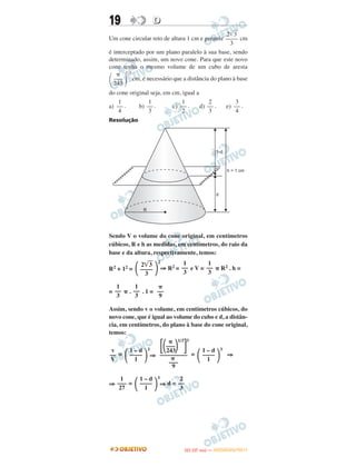 19 DD
Um cone circular reto de altura 1 cm e geratriz cm
é interceptado por um plano paralelo à sua base, sendo
determinado, assim, um novo cone. Para que este novo
cone tenha o mesmo volume de um cubo de aresta
1/3
cm, é necessário que a distância do plano à base
do cone original seja, em cm, igual a
a) . b) . c) . d) . e) .
Resolução
Sendo V o volume do cone original, em centímetros
cúbicos, R e h as medidas, em centímetros, do raio da
base e da altura, respectivamente, temos:
R2 + 12 =
2
⇒ R2 = e V = ␲ R2 . h =
= ␲ . . 1 =
Assim, sendo v o volume, em centímetros cúbicos, do
novo cone, que é igual ao volume do cubo e d, a distân-
cia, em centímetros, do plano à base do cone original,
temos:
=
3
⇒ =
3
⇒
⇒ =
3
⇒ d =
1
––
3
1
––
3
␲
––
9
v
––
V ΂
1 – d
––––
1 ΃
␲
΄΂–––΃
1/3
΅
3
243
–––––––––
␲
–––
9
΂
1 – d
––––
1 ΃
1
–––
27 ΂
1 – d
––––
1 ΃
2
––
3
΂ 2͙ෆ3
––––
3 ΃
1
––
3
1
––
3
2͙ෆ3
––––
3
΂
␲
–––
243 ΃
1
––
4
1
––
3
1
––
2
2
––
3
3
––
4
IITTAA ((33..OO
DD IIAA )) —— DDEEZZEEMMBBRROO//22001111
 
