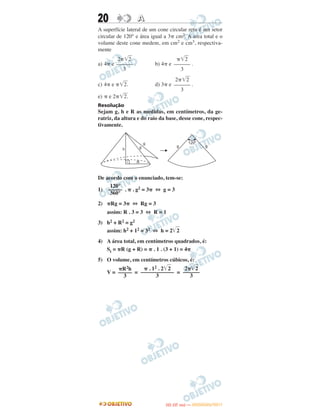20 AA
A superfície lateral de um cone circular reto é um setor
circular de 120° e área igual a 3␲ cm2. A area total e o
volume deste cone medem, em cm2 e cm3, respectiva-
mente
a) 4␲ e . b) 4␲ e .
c) 4␲ e ␲͙ෆ2. d) 3␲ e .
e) ␲ e 2␲͙ෆ2.
Resolução
Sejam g, h e R as medidas, em centímetros, da ge-
ratriz, da altura e do raio da base, desse cone, respec-
tivamente.
De acordo com o enunciado, tem-se:
1) . ␲ . g2 = 3␲ ⇔ g = 3
2) ␲Rg = 3␲ ⇔ Rg = 3
assim: R . 3 = 3 ⇔ R = 1
3) h2 + R2 = g2
assim: h2 + 12 = 32 ⇔ h = 2͙ෆ2
4) A área total, em centímetros quadrados, é:
St = ␲R (g + R) = ␲ . 1 . (3 + 1) = 4␲
5) O volume, em centímetros cúbicos, é:
V = = =
120°
–––––
360°
␲R2h
–––––
3
␲ . 12 . 2͙ෆ2
––––––––––––
3
2␲͙ෆ2
––––––
3
2␲͙ෆ2
––––––
3
␲͙ෆ2
––––––
3
2␲͙ෆ2
––––––
3
IITTAA ((33..OO
DD IIAA )) —— DDEEZZEEMMBBRROO//22001111
 