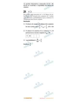 As questões dissertativas, numeradas de 21 a 30,
devem ser resolvidas e respondidas no caderno de
soluções.
21
Dez cartões estão numerados de 1 a 10. Depois de em-
baralhados, são formados dois conjuntos de 5 cartões
cada. Determine a probabilidade de que os números 9 e
10 apareçam num mesmo conjunto.
Resolução
1) O número de maneiras de formar dois conjuntos
de cinco cartões cada é . C10,5 = . 252 = 126
2) O número de maneiras de os números 9 e 10
pertencerem ao mesmo conjunto é C8,3 = 56
3) A probabilidade é =
Resposta:
9 10
56
––––
126
4
––
9
4
––
9
1
––
2
1
––
2
IITTAA ((33..OO
DD IIAA )) —— DDEEZZEEMMBBRROO//22001111
 