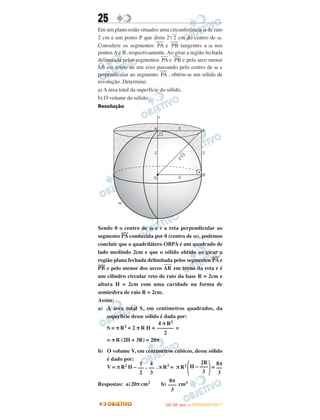 25
Em um plano estão situados uma circunferência ␻ de raio
2 cm e um ponto P que dista 2͙ෆ2 cm do centro de ␻.
Considere os segmentos
–––
PA e
–––
PB tangentes a ␻ nos
pontos A e B, respectivamente. Ao girar a região fechada
delimitada pelos segmentos
–––
PA e
–––
PB e pelo arco menor
◠AB em torno de um eixo passando pelo centro de ␻ e
perpendicular ao segmento
–––
PA , obtém-se um sólido de
revolução. Determine:
a) A área total da superfície do sólido.
b) O volume do sólido.
Resolução
Sendo 0 o centro de ω e r a reta perpendicular ao
segmento PA
—–
conduzida por 0 (centro de ω), podemos
concluir que o quadrilátero OBPA é um quadrado de
lado medindo 2cm e que o sólido obtido ao girar a
região plana fechada delimitada pelos segmentos PA
—–
e
PB
—–
e pelo menor dos arcos AB
២
em torno da reta r é
um cilindro circular reto de raio da base R = 2cm e
altura H = 2cm com uma cavidade na forma de
semiesfera de raio R = 2cm.
Assim:
a) A área total S, em centímetros quadrados, da
superfície desse sólido é dada por:
S = π R2 + 2 π R H + =
= π R (2H + 3R) = 20π
b) O volume V, em centímetros cúbicos, desse sólido
é dado por:
V = π R2 H – . . π R3 = π R2
΂ ΃=
Respostas: a)20π cm2 b) cm3
4 π R2
––––––
2
1
––
2
4
––
3
2R
H – –––
3
8π
––
3
8π
–––
3
IITTAA ((33..OO
DD IIAA )) —— DDEEZZEEMMBBRROO//22001111
 