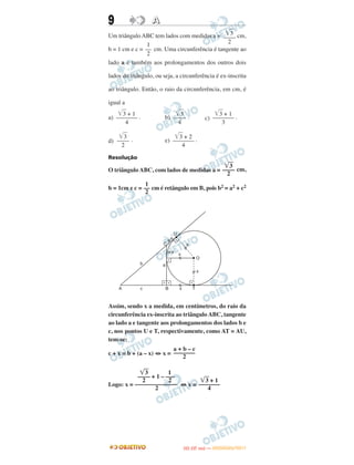 9 AA
Um triângulo ABC tem lados com medidas a = cm,
b = 1 cm e c = cm. Uma circunferência é tangente ao
lado a e também aos prolongamentos dos outros dois
lados do triângulo, ou seja, a circunferência é ex-inscrita
ao triângulo. Então, o raio da circunferência, em cm, é
igual a
a) . b) . c) .
d) . e) .
Resolução
O triângulo ABC, com lados de medidas a = cm,
b = 1cm e c = cm é retângulo em B, pois b2 = a2 + c2
Assim, sendo x a medida, em centímetros, do raio da
circunferência ex-inscrita ao triângulo ABC, tangente
ao lado a e tangente aos prolongamentos dos lados b e
c, nos pontos U e T, respectivamente, como AT = AU,
tem-se:
c + x = b + (a – x) ⇔ x =
Logo: x = ⇔ x =
a + b – c
–––––––
2
͙ෆ3 1
–––– + 1 – –––
2 2
––––––––––––––
2
͙ෆ3 + 1
–––––––
4
1
––
2
͙ළළ3 + 1
–––––––
4
͙ළළ3
––––
4
͙ළළ3 + 1
–––––––
3
͙ළළ3
––––
2
͙ළළ3 + 2
–––––––
4
͙ෆ3
––––
2
1
––
2
͙ළළ3
––––
2
IITTAA ((33..OO
DD IIAA )) —— DDEEZZEEMMBBRROO//22001111
 