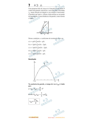 7 AA
Uma pequena bola de massa m é lançada de um ponto P
contra uma parede vertical lisa com uma certa velocidade
v0, numa direção de ângulo α em relação à horizontal.
Considere que após a colisão a bola retorna ao seu ponto
de lançamento, a uma distância d da parede, como mostra
a figura.
Nestas condições, o coeficiente de restituição deve ser
a) e = gd/(v2
0
sen2α – gd).
b) e = 2gd/(v2
0
cos2α – 2gd).
c) e = 3gd/(2v2
0
sen2α – 2gd).
d) e = 4gd/(v2
0
cos2α – gd).
e) e = 2gd/(v2
0
tan2α – gd).
Resolução
Na ausência da parede, o tempo de voo (tAB) é dado
por:
y = y0 + V0yt – t2
0 = 0 + V0y tAB – g t2
AB
g
–––
2
1
–––
2
2 V0y
tAB = ––––––
g
IITTAA ((11ºº DDIIAA )) —— DDEEZZEEMMBBRROO//22001122
 