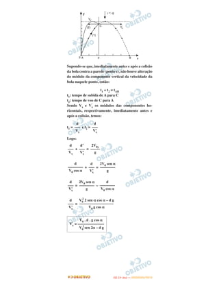 Supondo-se que, imediatamente antes e após a colisão
da bola contra a parede (ponto c), não houve alteração
do módulo da componente vertical da velocidade da
bola naquele ponto, então:
t1 + t2 = tAB
t1: tempo de subida de A para C
t2: tempo de voo de C para A
Sendo Vx e V’
x os módulos das componentes ho-
rizontais, respectivamente, imediatamente antes e
após a colisão, temos:
t1 = e t2 =
Logo:
+ =
+ =
= –
=
d
–––
Vx
d
–––
V’x
d
–––
Vx
d’
–––
V’x
2V0y
–––––
g
d
––––––––
V0 cos α
d
–––
V’x
2V0 sen α
––––––––
g
d
–––
V’x
2V0 sen α
––––––––
g
d
––––––––
V0 cos α
d
–––
V’x
V0
2
2 sen α cos α – d g
––––––––––––––––––
V0 g cos α
V0 . d . g cos α
V’
x = ––––––––––––––
V0
2
sen 2α – d g
IITTAA ((11ºº DDIIAA )) —— DDEEZZEEMMBBRROO//22001122
 