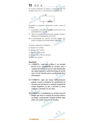 11 EE
O circuito mostrado na figura é constituído por um
gerador com f.e.m. ε e um resistor de resistência R.
Considere as seguintes afirmações, sendo a chave S
fechada:
I. Logo após a chave S ser fechada haverá uma f.e.m.
autoinduzida no circuito.
II. Após um tempo suficientemente grande cessará o
fenômeno de autoindução no circuito.
III. A autoindução no circuito ocorrerá sempre que
houver variação da corrente elétrica no tempo.
Assinale a alternativa verdadeira.
a) Apenas a I é correta.
b) Apenas a II é correta.
c) Apenas a III é correta.
d) Apenas a II e a III são corretas.
e) Todas são corretas.
Resolução
I) CORRETA. Logo após a chave S ser fechada
haverá f.e.m. autoinduzida no circuito, pois a
variação da corrente de zero ao valor final produz
um campo magnético variável no tempo de acordo
com a Lei de Faraday para a produção da força
eletromotriz.
II) CORRETA. Após um tempo suficientemente
grande, cessará o fenômeno de autoindução no
circuito, pois não haverá a variação temporal do
campo magnético, já que a corrente se torna
contínua e constante em seu valor.
III)CORRETA. A autoindução no circuito ocorrerá
sempre que houver variação da corrente elétrica
no tempo, a qual produz variação do fluxo mag-
nético, de acordo com a Lei de Faraday.
IITTAA ((11ºº DDIIAA )) —— DDEEZZEEMMBBRROO//22001122
 