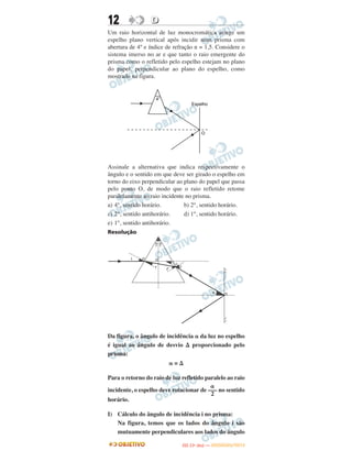 12 DD
Um raio horizontal de luz monocromática atinge um
espelho plano vertical após incidir num prisma com
abertura de 4° e índice de refração n = 1,5. Considere o
sistema imerso no ar e que tanto o raio emergente do
prisma como o refletido pelo espelho estejam no plano
do papel, perpendicular ao plano do espelho, como
mostrado na figura.
Assinale a alternativa que indica respectivamente o
ângulo e o sentido em que deve ser girado o espelho em
torno do eixo perpendicular ao plano do papel que passa
pelo ponto O, de modo que o raio refletido retome
paralelamente ao raio incidente no prisma.
a) 4°, sentido horário. b) 2°, sentido horário.
c) 2°, sentido antihorário. d) 1°, sentido horário.
e) 1°, sentido antihorário.
Resolução
Da figura, o ângulo de incidência ␣ da luz no espelho
é igual ao ângulo de desvio ⌬ proporcionado pelo
prisma:
␣ = ⌬
Para o retorno do raio de luz refletido paralelo ao raio
incidente, o espelho deve rotacionar de no sentido
horário.
I) Cálculo do ângulo de incidência i no prisma:
Na figura, temos que os lados do ângulo i são
mutuamente perpendiculares aos lados do ângulo
␣
–––
2
IITTAA ((11ºº DDIIAA )) —— DDEEZZEEMMBBRROO//22001122
 
