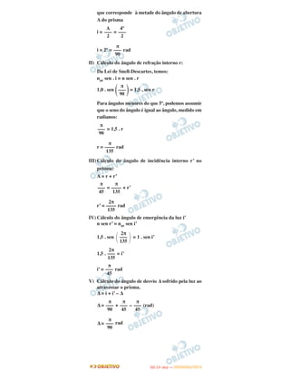 que corresponde à metade do ângulo de abertura
A do prisma
i = =
i = 2º = rad
II) Cálculo do ângulo de refração interno r:
Da Lei de Snell-Descartes, temos:
nar sen . i = n sen . r
1,0 . sen
( )= 1,5 . sen r
Para ângulos menores do que 5º, podemos assumir
que o seno do ângulo é igual ao ângulo, medido em
radianos:
= 1,5 . r
r = rad
III)Cálculo do ângulo de incidência interno r’ no
prisma:
A = r + r’
= + r’
r’ = rad
IV) Cálculo do ângulo de emergência da luz i’
n sen r’ = nar sen i’
1,5 . sen = 1 . sen i’
1,5 . = i’
i’ = rad
V) Cálculo do ângulo de desvio Δ sofrido pela luz ao
atravessar o prisma.
Δ = i + i’ – Δ
Δ = + – (rad)
Δ = rad
A
–––
2
4º
–––
2
π
–––
90
π
–––
90
π
–––
90
π
––––
135
π
–––
45
π
––––
135
2π
––––
135
΂
2π
–––
135 ΃
2π
–––
135
π
–––
45
π
–––
45
π
–––
45
π
–––
90
π
–––
90
IITTAA ((11ºº DDIIAA )) —— DDEEZZEEMMBBRROO//22001122
 