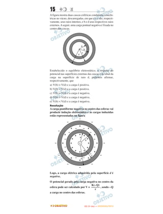 15 EE
A figura mostra duas cascas esféricas condutoras concên-
tricas no vácuo, descarregadas, em que a e c são, respecti-
vamente, seus raios internos, e b e d seus respectivos raios
externos.Aseguir, uma carga pontual negativa é fixada no
centro das cascas.
Estabelecido o equilíbrio eletrostático, a respeito do
potencial nas superfícies externas das cascas e do sinal da
carga na superfície de raio d, podemos afirmar,
respectivamente, que
a) V(b) > V(d) e a carga é positiva.
b) V(b) < V(d) e a carga é positiva.
c) V(b) = V(d) e a carga é negativa.
d) V(b) > V(d) e a carga é negativa.
e) V(b) < V(d) e a carga é negativa.
Resolução
A carga puntiforme negativa no centro das esferas vai
produzir indução eletrostática e as cargas induzidas
estão representadas na figura
Logo, a carga elétrica adquirida pela superfície d é
negativa.
O potencial gerado pela carga negativa no centro da
esfera pode ser calculado por V = , sendo –Q
a carga no centro das esferas.
K(–Q)
––––––
r
IITTAA ((11ºº DDIIAA )) —— DDEEZZEEMMBBRROO//22001122
 