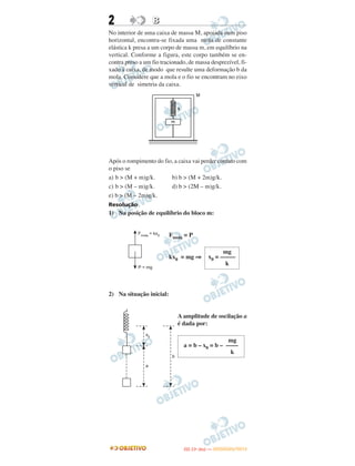 2 BB
No interior de uma caixa de massa M, apoiada num piso
horizontal, encontra-se fixada uma mola de constante
elástica k presa a um corpo de massa m, em equilíbrio na
vertical. Conforme a figura, este corpo também se en-
contra preso a um fio tracionado, de massa desprezível, fi-
xado à caixa, de modo que resulte uma deformação b da
mola. Considere que a mola e o fio se encontram no eixo
vertical de simetria da caixa.
Após o rompimento do fio, a caixa vai perder contato com
o piso se
a) b > (M + m)g/k. b) b > (M + 2m)g/k.
c) b > (M – m)g/k. d) b > (2M – m)g/k.
e) b > (M – 2m)g/k.
Resolução
1) Na posição de equilíbrio do bloco m:
Fmola = P
kx0 = mg ⇒
2) Na situação inicial:
A amplitude de oscilação a
é dada por:
mg
x0 = –––––
k
mg
a = b – x0 = b – ––––
k
IITTAA ((11ºº DDIIAA )) —— DDEEZZEEMMBBRROO//22001122
 