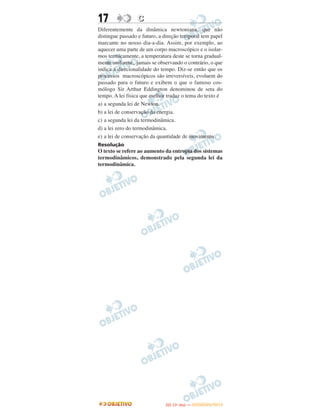 17 CC
Diferentemente da dinâmica newtoniana, que não
distingue passado e futuro, a direção temporal tem papel
marcante no nosso dia-a-dia. Assim, por exemplo, ao
aquecer uma parte de um corpo macroscópico e o isolar-
mos termicamente, a temperatura deste se torna gradual-
mente uniforme, jamais se observando o contrário, o que
indica a direcionalidade do tempo. Diz-se então que os
processos macroscópicos são irreversíveis, evoluem do
passado para o futuro e exibem o que o famoso cos-
mólogo Sir Arthur Eddington denominou de seta do
tempo. A lei física que melhor traduz o tema do texto é
a) a segunda lei de Newton.
b) a lei de conservação da energia.
c) a segunda lei da termodinâmica.
d) a lei zero do termodinâmica.
e) a lei de conservação da quantidade de movimento.
Resolução
O texto se refere ao aumento da entropia dos sistemas
termodinâmicos, demonstrado pela segunda lei da
termodinâmica.
IITTAA ((11ºº DDIIAA )) —— DDEEZZEEMMBBRROO//22001122
 