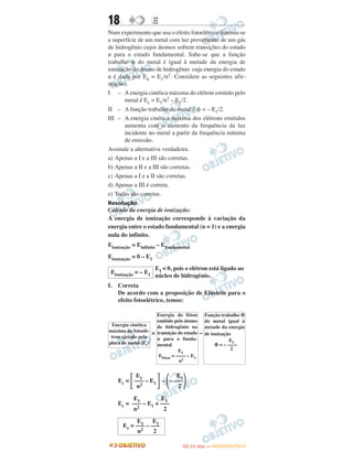 18 EE
Num experimento que usa o efeito fotoelétrico ilumina-se
a superfície de um metal com luz proveniente de um gás
de hidrogênio cujos átomos sofrem transições do estado
n para o estado fundamental. Sabe-se que a função
trabalho ␾ do metal é igual à metade da energia de
ionização do átomo de hidrogênio cuja energia do estado
n é dada por En = E1/n2. Considere as seguintes afir-
mações:
I – A energia cinética máxima do elétron emitido pelo
metal é Ec = E1/n2 – E1/2.
II – A função trabalho do metal é ␾ = – E1/2.
III – A energia cinética máxima dos elétrons emitidos
aumenta com o aumento da frequência da luz
incidente no metal a partir da frequência mínima
de emissão.
Assinale a alternativa verdadeira.
a) Apenas a I e a III são corretas.
b) Apenas a II e a III são corretas.
c) Apenas a I e a II são corretas.
d) Apenas a III é correta.
e) Todas são corretas.
Resolução
Cálculo da energia de ionização:
A energia de ionização corresponde à variação da
energia entre o estado fundamental (n = 1) e a energia
nula do infinito.
Eionização = Einfinito – Efundamental
Eionização = 0 – E1
I. Correta
De acordo com a proposição de Einstein para o
efeito fotoelétrico, temos:
= –
Ec = ͫ ͬ– ΂ ΃
Ec =
Energia cinética
máxima do fotoelé-
tron ejetado pela
placa de metal (Ec)
Energia do fóton
emitido pelo átomo
de hidrogênio na
transição do estado
n para o funda-
mental
E1
Efóton = –––– – E1
n2
Função trabalho ⌽
do metal igual à
metade da energia
de ionização
E1
⌽ = – ––––
2
E1
––– – E1
n2
E1
– –––
2
E1 E1
––– – E1 + –––
n2 2
Eionização = – E1
E1 < 0, pois o elétron está ligado ao
núcleo de hidrogênio.
E1 E1
Ec = ––– – –––
n2 2
IITTAA ((11ºº DDIIAA )) —— DDEEZZEEMMBBRROO//22001122
 