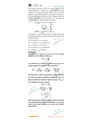 19 DD
Uma espira circular de raio R é percorrida por uma
corrente elétrica i criando um campo magnético. Em
seguida, no mesmo plano da espira, mas em lados
opostos, a uma distância 2R do seu centro colocam-se
dois fios condutores retilíneos, muito longos e paralelos
entre si, percorridos por correntes i1 e i2 não nulas, de
sentidos opostos, como indicado na figura.
O valor de i e o seu sentido para que o módulo do campo
de indução resultante no centro da espira não se altere são
respectivamente
a) i = (1/2π) (i1 + i2) e horário.
b) i = (1/2π) (i1 + i2) e antihorário.
c) i = (1/4π) (i1 + i2) e horário.
d) i = (1/4π) (i1 + i2) e antihorário.
e) i = (1/π) (i1 + i2) e horário.
Resolução
Inicialmente a espira de raio R gera um campo
magnético cujo módulo é dado por
Besp =
Ao colocarmos os dois fios paralelos eles geram um
campo magnético resultante
→
Bfio de módulo:
Bfio = + =
Para que não se altere o módulo do campo resultante
no centro da espira, o módulo do campo
→
Bfio deve ser
igual ao dobro do módulo campo da espira (
→
Besp) e
seus sentidos devem ser opostos.
Bfio = 2 . Besp
=
Pela regra da mão direita, o campo resultante dos fios
está penetrando no papel. Concluindo, o campo da
espira deverá sair do papel e a corrente terá sentido
anti-horário.
i1 + i2
i = ––––––––
4␲
␮i
––––
2R
␮i1
–––––––
2␲ (2R)
␮i2
–––––––
2␲ (2R)
␮(i1 + i2)
––––––––
4␲ R
␮(i1 + i2)
––––––––
4␲ R
2␮i
––––
2R
IITTAA ((11ºº DDIIAA )) —— DDEEZZEEMMBBRROO//22001122
 