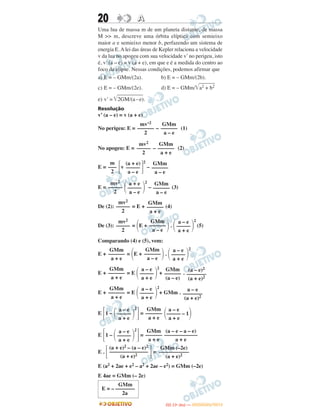 20 AA
Uma lua de massa m de um planeta distante, de massa
M >> m, descreve uma órbita elíptica com semieixo
maior a e semieixo menor b, perfazendo um sistema de
energia E.Alei das áreas de Kepler relaciona a velocidade
v da lua no apogeu com sua velocidade v’no perigeu, isto
é, v’ (a – e) = v (a + e), em que e é a medida do centro ao
foco da elipse. Nessas condições, podemos afirmar que
a) E = – GMm/(2a). b) E = – GMm/(2b).
c) E = – GMm/(2e). d) E = – GMm/͙ළළළළළළළළa2 + b2
e) v’ = ͙ළළළළළළළළළළළළළ2GM/(a–e).
Resolução
v’ (a – e) = v (a + e)
No perigeu: E = – (1)
No apogeu: E = – (2)
E = ΄v ΅
2
–
E = ΂ ΃
2
– (3)
De (2): = E + (4)
De (3): = ΂E + ΃. ΂ ΃
2
(5)
Comparando (4) e (5), vem:
E + = ΂E + ΃. ΂ ΃
2
E + = E ΂ ΃
2
+ .
E + = E ΂ ΃
2
+ GMm .
E ΄1 – ΂ ΃
2
΅= ΂ ΃
E ΄1 – ΂ ΃
2
΅=
E . ΄ ΅=
E (a2 + 2ae + e2 – a2 + 2ae – e2) = GMm (–2e)
E 4ae = GMm (– 2e)
mv2
–––––
2
GMm
––––––
a + e
mv2
–––––
2
GMm
––––––
a – e
a – e
–––––
a + e
GMm
––––––
a + e
GMm
––––––
a – e
a – e
–––––
a + e
GMm
––––––
a + e
a – e
–––––
a + e
GMm
––––––
(a – e)
(a – e)2
–––––––
(a + e)2
GMm
––––––
a + e
a – e
–––––
a + e
a – e
–––––––
(a + e)2
a – e
–––––
a + e
GMm
––––––
a + e
a – e
––––– – 1
a + e
a – e
–––––
a + e
GMm
––––––
a + e
(a – e – a – e)
––––––––––––
a + e
(a + e)2 – (a – e)2
––––––––––––––
(a + e)2
GMm (–2e)
–––––––––––
(a + e)2
mv’2
––––––
2
GMm
––––––
a – e
mv2
–––––
2
GMm
––––––
a + e
m
–––
2
(a + e)
–––––
a – e
GMm
––––––
a – e
mv2
–––––
2
a + e
–––––
a – e
GMm
––––––
a – e
GMm
E = – –––––––
2a
IITTAA ((11ºº DDIIAA )) —— DDEEZZEEMMBBRROO//22001122
 