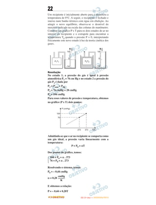 22
Um recipiente é inicialmente aberto para a atmosfera a
temperatura de 0°C. A seguir, o recipiente é fechado e
imerso num banho térmico com água em ebulição. Ao
atingir o novo equilíbrio, observa-se o desnível do
mercúrio indicado na escala das colunas do manômetro.
Construa um gráfico P x T para os dois estados do ar no
interior do recipiente e o extrapole para encontrar a
temperatura T0 quando a pressão P = 0, interpretando
fisicamente este novo estado à luz da teoria cinética dos
gases.
Resolução
No estado 1, a pressão do gás é igual à pressão
atmosférica P1 = 76 cm Hg e no estado 2 a pressão do
gás P2 é dada por
P2 = Patm + PHg
P2 = 76 cmHg + 28 cmHg
P2 = 104 cmHg
Para esses valores de pressão e temperatura, obtemos
no gráfico (P x T) dois pontos:
Admitindo-se que o ar no recipiente se comporta como
um gás ideal, a pressão varia linearmente com a
temperatura:
P = P0 + αT
Dos pontos do gráfico, temos:
Resolvendo o sistema, temos:
P0 = – 0,44 cmHg
α = 0,28
E obtemos a relação:
P = – 0,44 + 0,28T
Ά
104 = P0 + α . 373
76 = P0 + α . 273
cmHg
–––––
K
IITTAA ((11ºº DDIIAA )) —— DDEEZZEEMMBBRROO//22001122
 