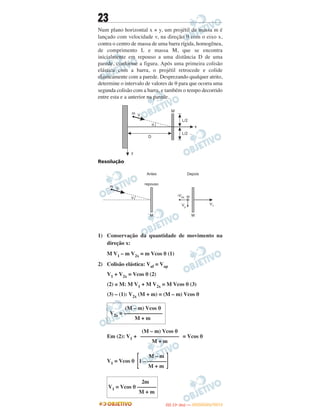 23
Num plano horizontal x × y, um projétil de massa m é
lançado com velocidade v, na direção θ com o eixo x,
contra o centro de massa de uma barra rígida, homogênea,
de comprimento L e massa M, que se encontra
inicialmente em repouso a uma distância D de uma
parede, conforme a figura. Após uma primeira colisão
elástica com a barra, o projétil retrocede e colide
elasticamente com a parede. Desprezando qualquer atrito,
determine o intervalo de valores de θ para que ocorra uma
segunda colisão com a barra, e também o tempo decorrido
entre esta e a anterior na parede.
Resolução
1) Conservação da quantidade de movimento na
direção x:
M V1 – m V2x = m Vcos θ (1)
2) Colisão elástica: Vaf = Vap
V1 + V2x = Vcos θ (2)
(2) × M: M V1 + M V2x = M Vcos θ (3)
(3) – (1): V2x (M + m) = (M – m) Vcos θ
Em (2): V1 + = Vcos θ
V1 = Vcos θ
(M – m) Vcos θ
V2x = ––––––––––––––
M + m
(M – m) Vcos θ
––––––––––––––
M + m
M – m
[1 – –––––––
]M + m
2m
V1 = Vcos θ –––––––
M + m
IITTAA ((11ºº DDIIAA )) —— DDEEZZEEMMBBRROO//22001122
 
