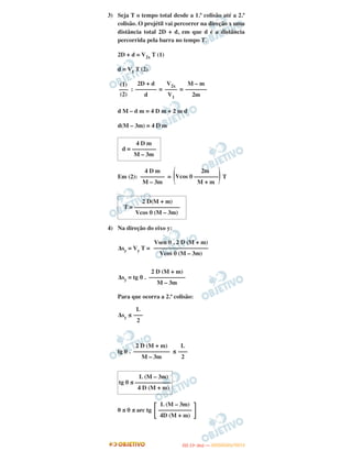 3) Seja T o tempo total desde a 1.ª colisão até a 2.ª
colisão. O projétil vai percorrer na direção x uma
distância total 2D + d, em que d é a distância
percorrida pela barra no tempo T.
2D + d = V2x T (1)
d = V1 T (2)
: = =
d M – d m = 4 D m + 2 m d
d(M – 3m) = 4 D m
Em (2): = T
4) Na direção do eixo y:
Δsy = Vy T =
Δsy = tg θ .
Para que ocorra a 2.ª colisão:
Δsy ≤
tg θ . ≤
0 ≤ θ ≤ arc tg
Vsen θ . 2 D (M + m)
––––––––––––––––––
Vcos θ (M – 3m)
2 D (M + m)
––––––––––––
M – 3m
L
–––
2
2 D (M + m)
––––––––––––
M – 3m
L
–––
2
L (M – 3m)
tg θ ≤ ––––––––––––
4 D (M + m)
(1)
–––
(2)
2D + d
–––––––
d
V2x
––––
V1
M – m
–––––––
2m
4 D m
d = ––––––––
M – 3m
4 D m
––––––––
M – 3m
2m
(Vcos θ ––––––––)M + m
2 D(M + m)
T = –––––––––––––––
Vcos θ (M – 3m)
΅
L (M – 3m)
–––––––––––
4D (M + m)΄
IITTAA ((11ºº DDIIAA )) —— DDEEZZEEMMBBRROO//22001122
 