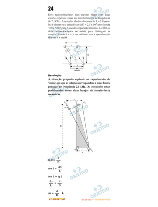 24
Dois radiotelescópios num mesmo plano com duas
estrelas operam como um interferômetro na frequência
de 2,1 GHz. As estrelas são interdistantes de L = 5,0 anos-
luz e situam-se a uma distância D = 2,5 x 107 anos-luz da
Terra. Ver figura. Calcule a separação mínima, d, entre os
dois radiotelescópios necessária para distinguir as
estrelas. Sendo θ < < 1 em radianos, use a aproximação
θ ≅ tan θ ≅ sen θ.
Resolução
A situação proposta equivale ao experimento de
Young, em que as estrelas correspondem a duas fontes
pontuais de frequência 2,1 GHz. Os telescópios estão
posicionados sobre duas franjas de interferência
sucessivas.
tg θ =
sen θ =
sen θ ഡ tg θ
=
Δx = . L
d
–––
D
⌬x
–––
L
⌬x
–––
L
d
–––
D
d
–––
D
IITTAA ((11ºº DDIIAA )) —— DDEEZZEEMMBBRROO//22001122
 