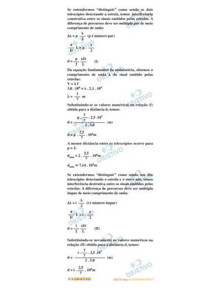 Se entendermos “distinguir” como sendo os dois
telescópios detectando a estrela, temos interferência
construtiva entre os sinais emitidos pelas estrelas. A
diferença de percursos deve ser múltipla par de meio
comprimento de onda:
Δx = p (p é número par)
L = p .
d = (I)
Da equação fundamental da ondulatória, obtemos o
comprimento de onda ␭ do sinal emitido pelas
estrelas:
V = ␭ f
3,0 . 108 = ␭ . 2,1 . 109
λ = m
Substituindo-se os valores numéricos na relação (I)
obtida para a distância d, temos:
d = (m)
d = p . . 106m
A menor distância entre os telescópios ocorre para
p = 2:
dmín = 2 . . 106m
dmín ഡ 7,14 . 105m
Se entendermos “distinguir” como sendo um dos
telescópios detectando a estrela e o outro não, temos
interferência destrutiva entre os sinais emitidos pelas
estrelas. A diferença de percursos deve ser múltipla
ímpar de meio comprimento de onda:
Δx = i (i é número ímpar)
L = i .
d = (II)
Substituindo-se novamente os valores numéricos na
relação (II) obtida para a distância d, temos:
d = (m)
d = i . . 106m
2,5
–––
7
2,5
–––
7
␭
–––
2
d
–––
D
␭
–––
2
i
–––
2
␭D
–––
L
1
i . ––– . 2,5 .107
7––––––––––––––––
2 . 5,0
2,5
–––
7
␭
–––
2
d
–––
D
␭
–––
2
p
–––
2
␭D
–––
L
1
–––
7
1
p . ––– . 2,5 .107
7––––––––––––––––
2 . 5,0
IITTAA ((11ºº DDIIAA )) —— DDEEZZEEMMBBRROO//22001122
 