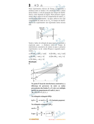 3 AA
Num experimento clássico de Young, d representa a
distância entre as fendas e D a distância entre o plano
destas fendas e a tela de projeção das franjas de interfe-
rência, como ilustrado na figura. Num primeiro experi-
mento, no ar, utiliza-se luz de comprimento de onda λ1 e,
num segundo experimento, na água, utiliza-se luz cujo
comprimento de onda no ar é λ2. As franjas de interfe-
rência dos experimentos são registradas numa mesma
tela.
Sendo o índice de refração da água igual a n, assinale a
expressão para a distância entre as franjas de
interferência construtiva de ordem m para o primeiro
experimento e as de ordem M para o segundo experi-
mento.
a) .D (Mλ2 – mnλ1) / (nd). b) .D (Mλ2 – mλ1) / (nd).
c) .D (Mλ2 – mnλ1) / d. d) .Dn (Mλ2 – mλ1) / d.
e) .D (Mnλ2 – mλ1) / d.
Resolução
I)
No ponto P (local de interferência construtiva), a
diferença de percursos Δx entre as ondas
provenientes das fendas F2 e F1 deve ser múltipla
inteira do comprimento de onda λ, isto é:
Δx = N λ (N = 1, 2, 3…)
No triângulo retângulo OPQ:
tg θ = ⇒ sen θ ≅ (θ é bastante pequeno)
No triângulo retângulo F1RF2:
sen θ ≅
Logo: = ⇒
y
–––
D
y
–––
D
Δx
–––
d
λD
y = N ––––
d
Δx
–––
d
y
–––
D
IITTAA ((11ºº DDIIAA )) —— DDEEZZEEMMBBRROO//22001122
 
