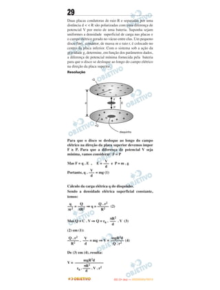 29
Duas placas condutoras de raio R e separadas por uma
distância d < < R são polarizadas com uma diferença de
potencial V por meio de uma bateria. Suponha sejam
uniformes a densidade superficial de carga nas placas e
o campo elétrico gerado no vácuo entre elas. Um pequeno
disco fino, condutor, de massa m e raio r, é colocado no
centro da placa inferior. Com o sistema sob a ação da
gravidade g, determine, em função dos parâmetros dados,
a diferença de potencial mínima fornecida pela bateria
para que o disco se desloque ao longo do campo elétrico
na direção da placa superior.
Resolução
Para que o disco se desloque ao longo do campo
elétrico na direção da placa superior devemos impor
F ≥ P. Para que a diferença de potencial V seja
mínima, vamos considerar: F = P
Mas F = q . E , E = e P = m . g
Portanto, q . = mg (1)
Cálculo da carga elétrica q do disquinho.
Sendo a densidade elétrica superficial constante,
temos:
= ⇒ q = (2)
Mas Q = C . V ⇒ Q = ε0 . . V (3)
(2) em (1):
. = mg ⇒ V = (4)
De (3) em (4), resulta:
V =
Q . r2
––––––
R2
V
–––
d
mgR2d
–––––––
Q . r2
V
–––
d
V
–––
d
q
–––
πr2
Q
––––
πR2
Q . r2
––––––
R2
πR2
–––
d
mgR2d
–––––––––––––––
πR2
ε0 . –––– . V . r2
d
IITTAA ((11ºº DDIIAA )) —— DDEEZZEEMMBBRROO//22001122
 
