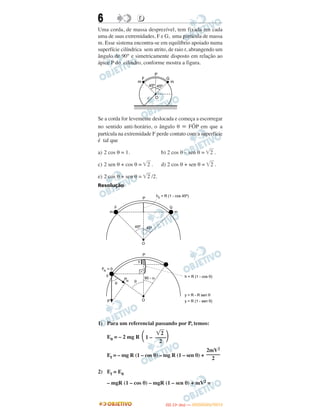 6 DD
Uma corda, de massa desprezível, tem fixada em cada
uma de suas extremidades, F e G, uma partícula de massa
m. Esse sistema encontra-se em equilíbrio apoiado numa
superfície cilíndrica sem atrito, de raio r, abrangendo um
ângulo de 90° e simetricamente disposto em relação ao
ápice P do cilindro, conforme mostra a figura.
Se a corda for levemente deslocada e começa a escorregar
no sentido anti-horário, o ângulo θ ϵ FÔP em que a
partícula na extremidade F perde contato com a superfície
é tal que
a) 2 cos θ = 1. b) 2 cos θ – sen θ = ͙ෆ2 .
c) 2 sen θ + cos θ = ͙ෆ2 . d) 2 cos θ + sen θ = ͙ෆ2 .
e) 2 cos θ + sen θ = ͙ෆ2 /2.
Resolução
1) Para um referencial passando por P, temos:
E0 = – 2 mg R
Ef = – mg R (1 – cos θ) – mg R (1 – sen θ) +
2) Ef = E0
– mgR (1 – cos θ) – mgR (1 – sen θ) + mV2 =
͙ෆ2
΂1 – ––––΃2
2mV2
–––––
2
IITTAA ((11ºº DDIIAA )) —— DDEEZZEEMMBBRROO//22001122
 